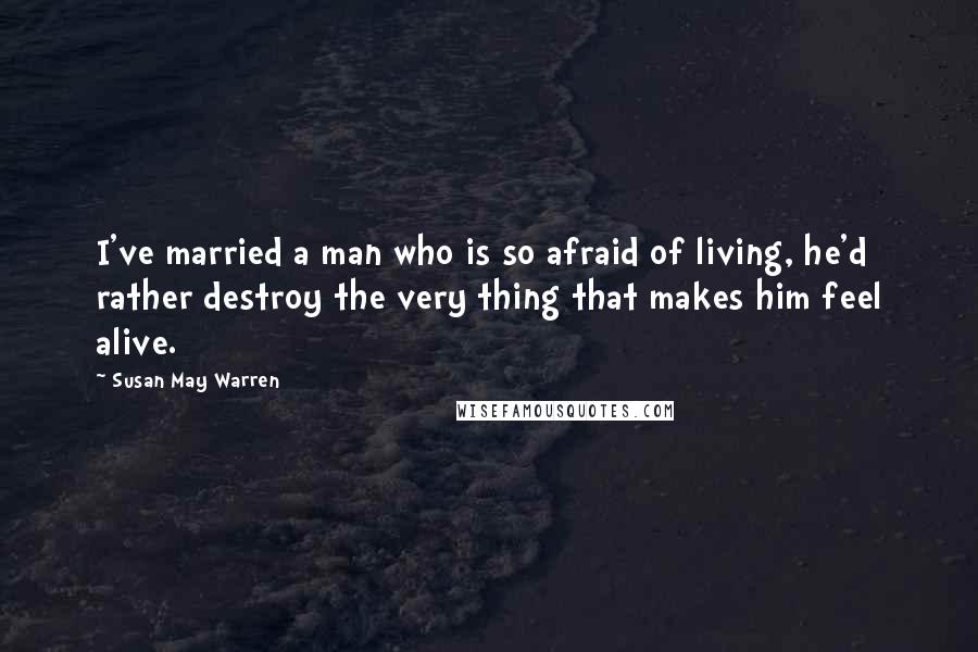 Susan May Warren Quotes: I've married a man who is so afraid of living, he'd rather destroy the very thing that makes him feel alive.