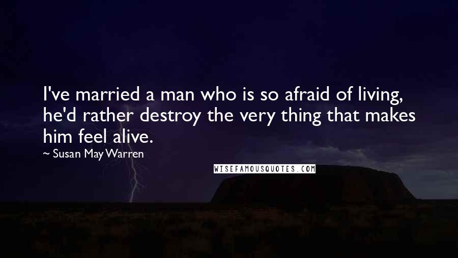 Susan May Warren Quotes: I've married a man who is so afraid of living, he'd rather destroy the very thing that makes him feel alive.