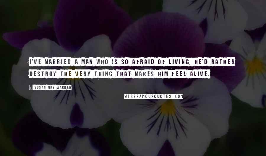 Susan May Warren Quotes: I've married a man who is so afraid of living, he'd rather destroy the very thing that makes him feel alive.