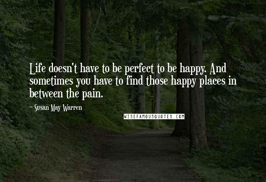 Susan May Warren Quotes: Life doesn't have to be perfect to be happy. And sometimes you have to find those happy places in between the pain.