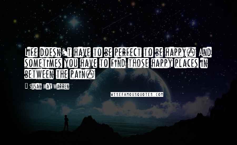 Susan May Warren Quotes: Life doesn't have to be perfect to be happy. And sometimes you have to find those happy places in between the pain.