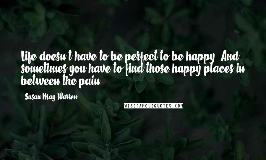 Susan May Warren Quotes: Life doesn't have to be perfect to be happy. And sometimes you have to find those happy places in between the pain.