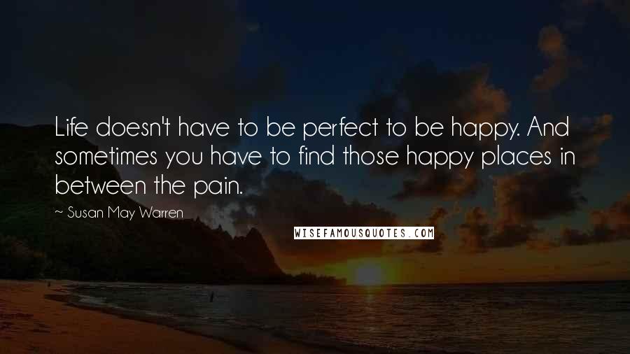 Susan May Warren Quotes: Life doesn't have to be perfect to be happy. And sometimes you have to find those happy places in between the pain.