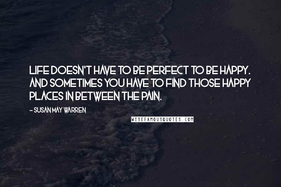 Susan May Warren Quotes: Life doesn't have to be perfect to be happy. And sometimes you have to find those happy places in between the pain.