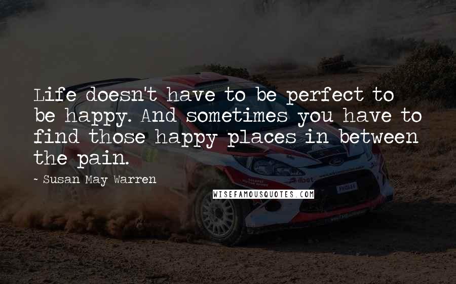 Susan May Warren Quotes: Life doesn't have to be perfect to be happy. And sometimes you have to find those happy places in between the pain.