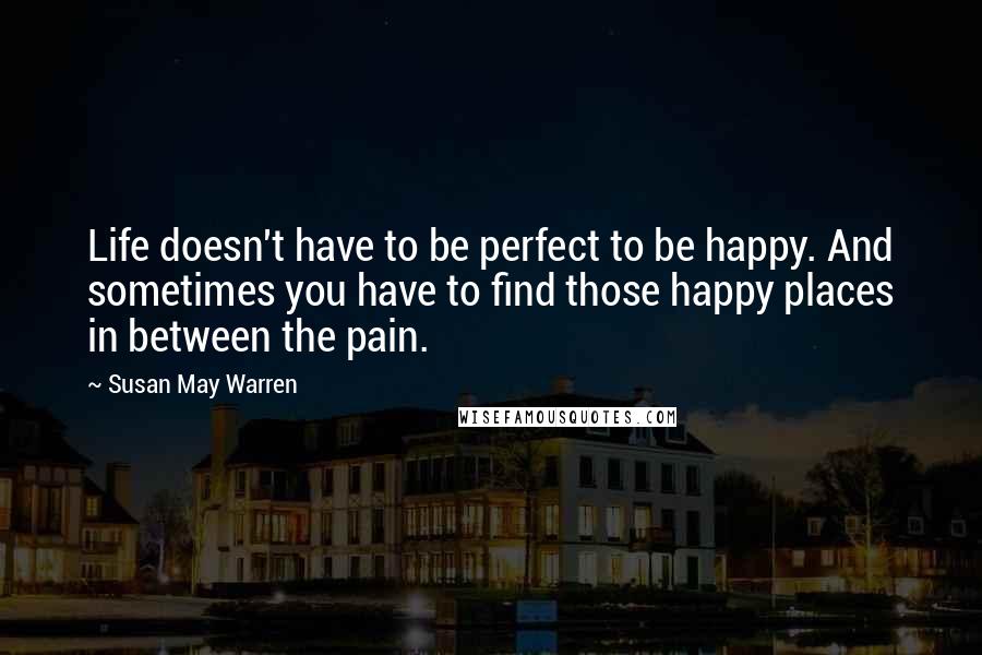 Susan May Warren Quotes: Life doesn't have to be perfect to be happy. And sometimes you have to find those happy places in between the pain.