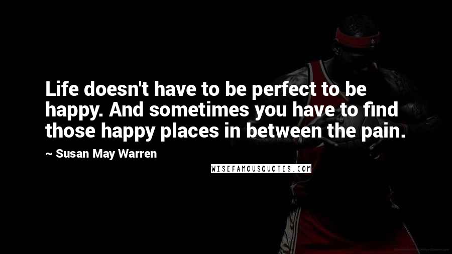 Susan May Warren Quotes: Life doesn't have to be perfect to be happy. And sometimes you have to find those happy places in between the pain.