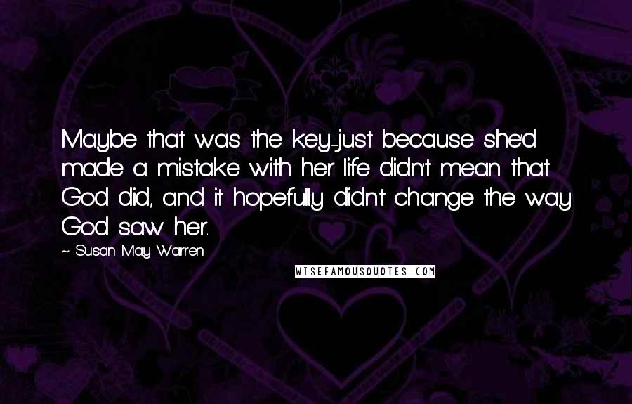 Susan May Warren Quotes: Maybe that was the key-just because she'd made a mistake with her life didn't mean that God did, and it hopefully didn't change the way God saw her.