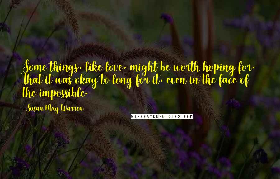 Susan May Warren Quotes: Some things, like love, might be worth hoping for. That it was okay to long for it, even in the face of the impossible.