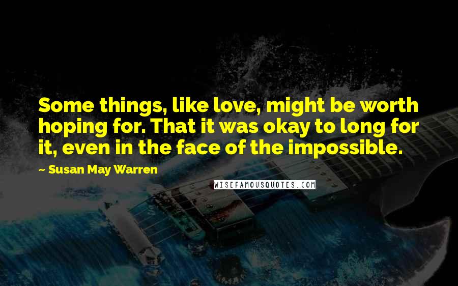 Susan May Warren Quotes: Some things, like love, might be worth hoping for. That it was okay to long for it, even in the face of the impossible.