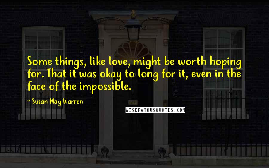 Susan May Warren Quotes: Some things, like love, might be worth hoping for. That it was okay to long for it, even in the face of the impossible.