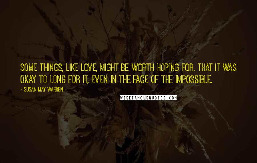 Susan May Warren Quotes: Some things, like love, might be worth hoping for. That it was okay to long for it, even in the face of the impossible.