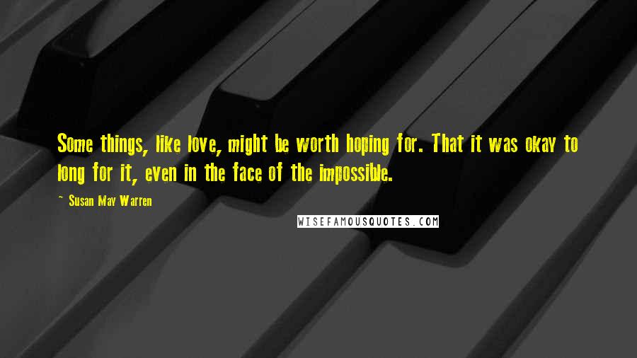 Susan May Warren Quotes: Some things, like love, might be worth hoping for. That it was okay to long for it, even in the face of the impossible.