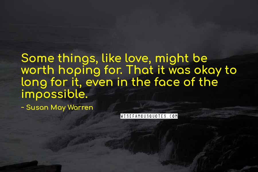 Susan May Warren Quotes: Some things, like love, might be worth hoping for. That it was okay to long for it, even in the face of the impossible.