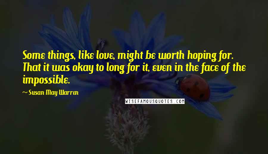 Susan May Warren Quotes: Some things, like love, might be worth hoping for. That it was okay to long for it, even in the face of the impossible.