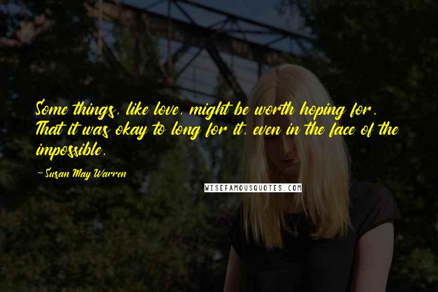 Susan May Warren Quotes: Some things, like love, might be worth hoping for. That it was okay to long for it, even in the face of the impossible.