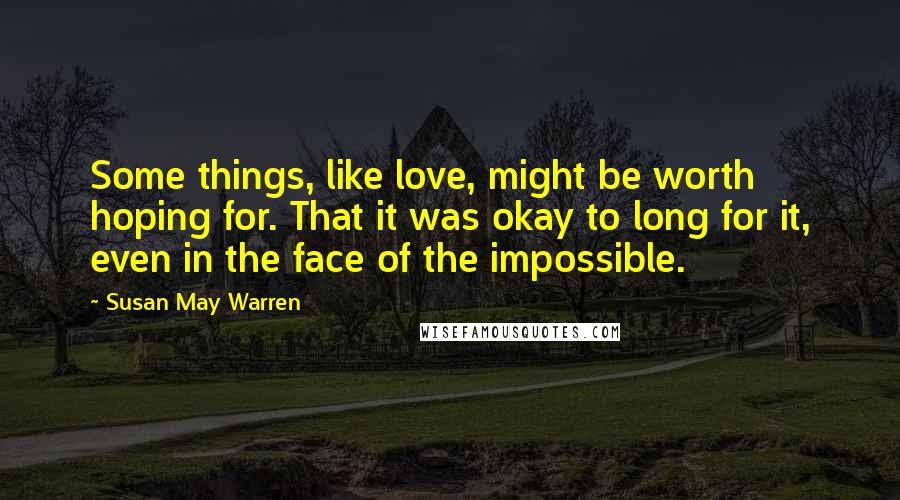 Susan May Warren Quotes: Some things, like love, might be worth hoping for. That it was okay to long for it, even in the face of the impossible.