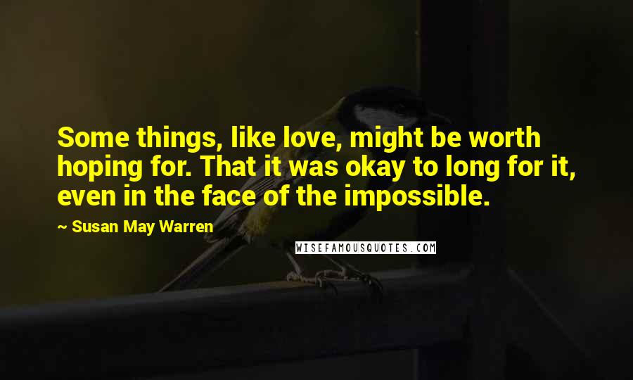 Susan May Warren Quotes: Some things, like love, might be worth hoping for. That it was okay to long for it, even in the face of the impossible.