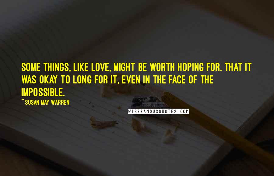 Susan May Warren Quotes: Some things, like love, might be worth hoping for. That it was okay to long for it, even in the face of the impossible.