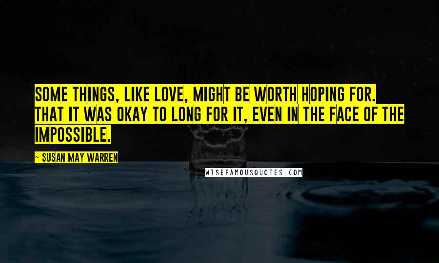 Susan May Warren Quotes: Some things, like love, might be worth hoping for. That it was okay to long for it, even in the face of the impossible.