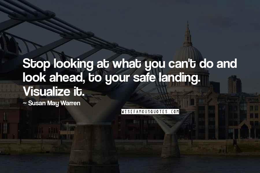 Susan May Warren Quotes: Stop looking at what you can't do and look ahead, to your safe landing. Visualize it.