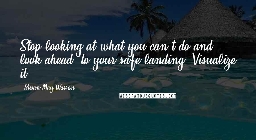 Susan May Warren Quotes: Stop looking at what you can't do and look ahead, to your safe landing. Visualize it.