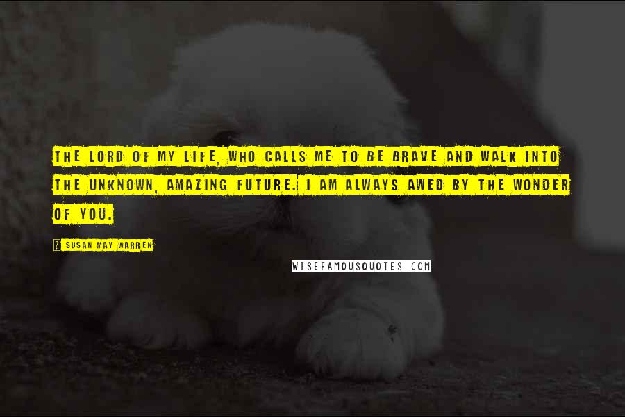 Susan May Warren Quotes: The Lord of my life, who calls me to be brave and walk into the unknown, amazing future. I am always awed by the wonder of you.