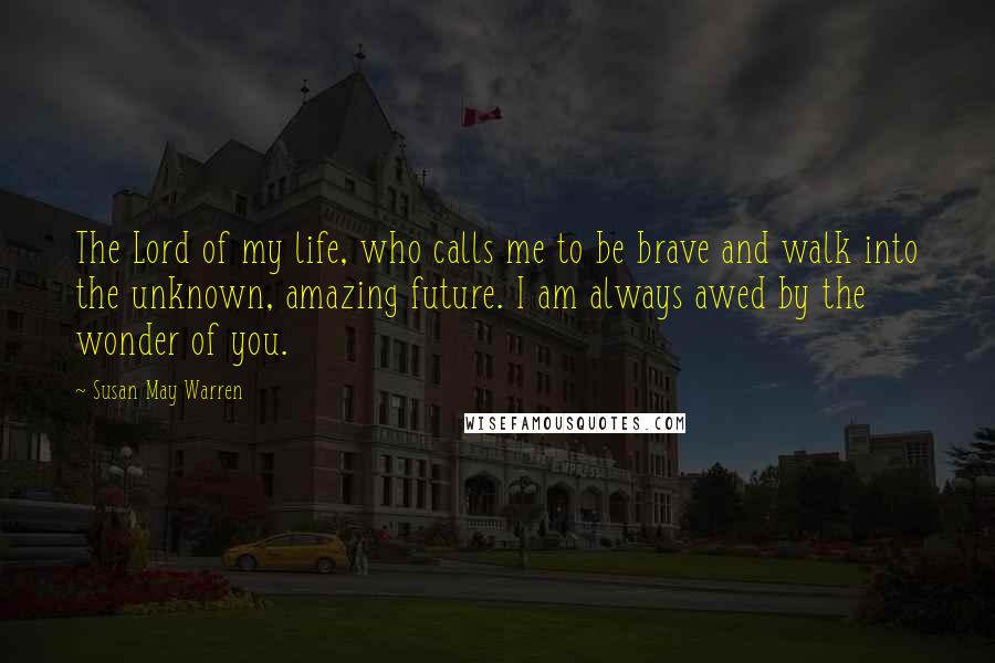 Susan May Warren Quotes: The Lord of my life, who calls me to be brave and walk into the unknown, amazing future. I am always awed by the wonder of you.