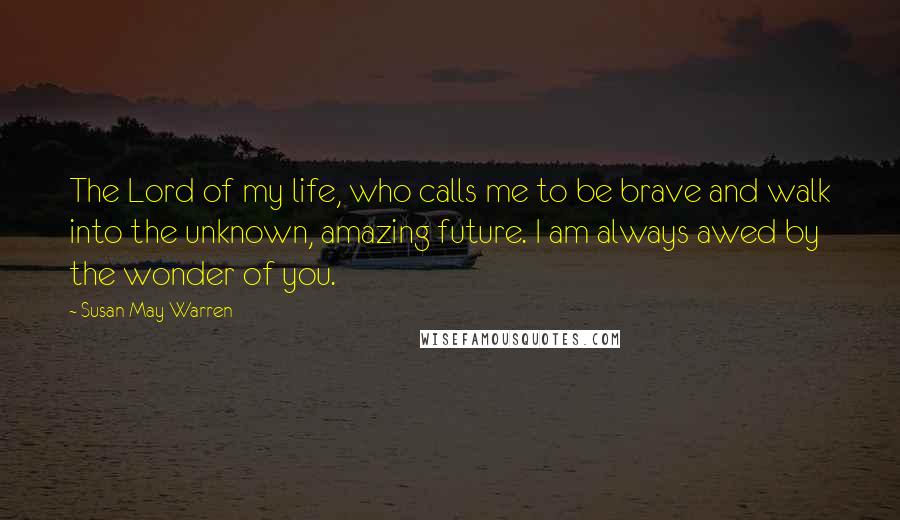 Susan May Warren Quotes: The Lord of my life, who calls me to be brave and walk into the unknown, amazing future. I am always awed by the wonder of you.