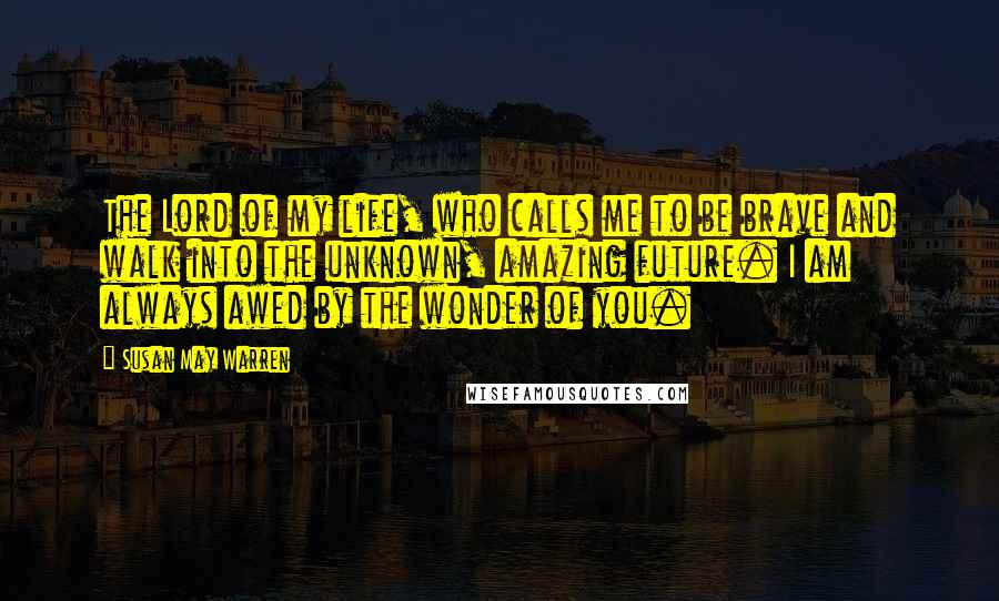 Susan May Warren Quotes: The Lord of my life, who calls me to be brave and walk into the unknown, amazing future. I am always awed by the wonder of you.