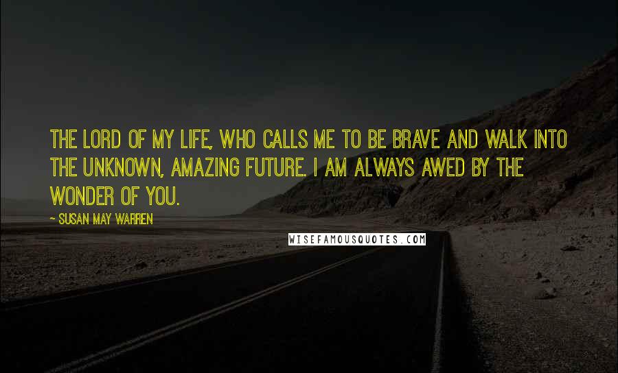 Susan May Warren Quotes: The Lord of my life, who calls me to be brave and walk into the unknown, amazing future. I am always awed by the wonder of you.