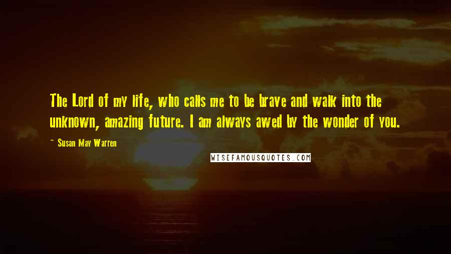 Susan May Warren Quotes: The Lord of my life, who calls me to be brave and walk into the unknown, amazing future. I am always awed by the wonder of you.