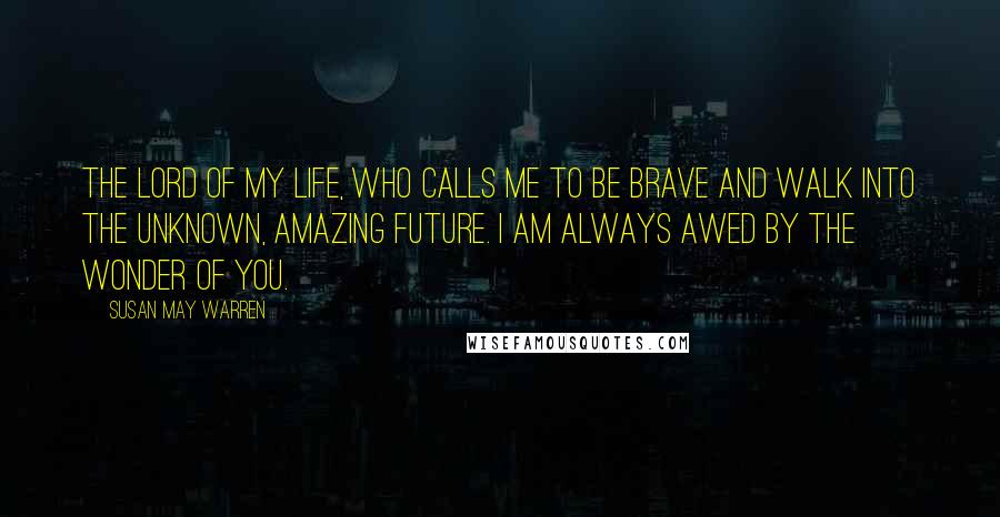 Susan May Warren Quotes: The Lord of my life, who calls me to be brave and walk into the unknown, amazing future. I am always awed by the wonder of you.