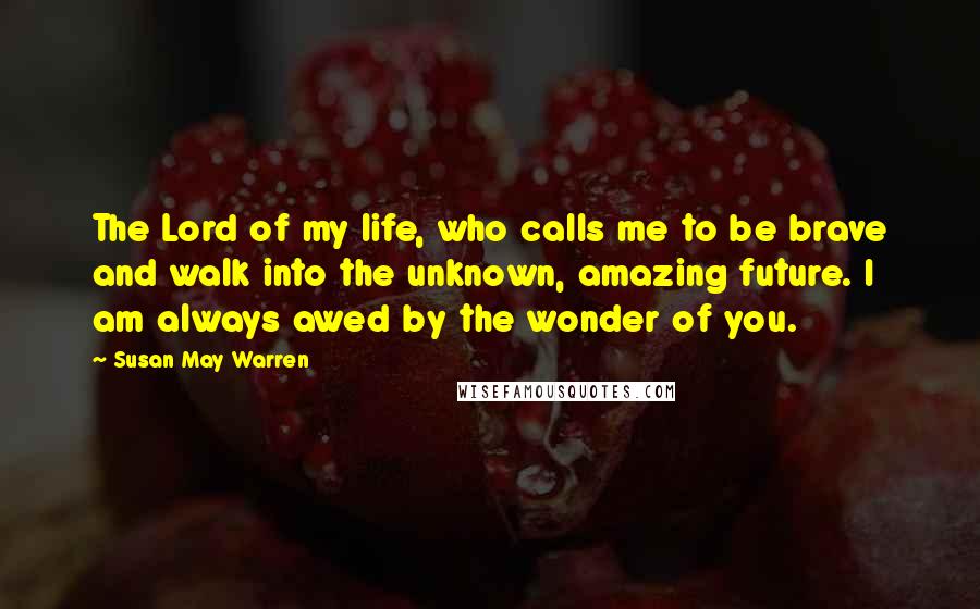 Susan May Warren Quotes: The Lord of my life, who calls me to be brave and walk into the unknown, amazing future. I am always awed by the wonder of you.