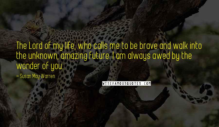 Susan May Warren Quotes: The Lord of my life, who calls me to be brave and walk into the unknown, amazing future. I am always awed by the wonder of you.