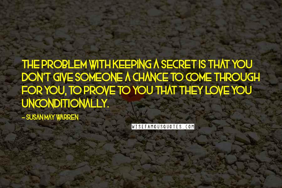 Susan May Warren Quotes: The problem with keeping a secret is that you don't give someone a chance to come through for you, to prove to you that they love you unconditionally.