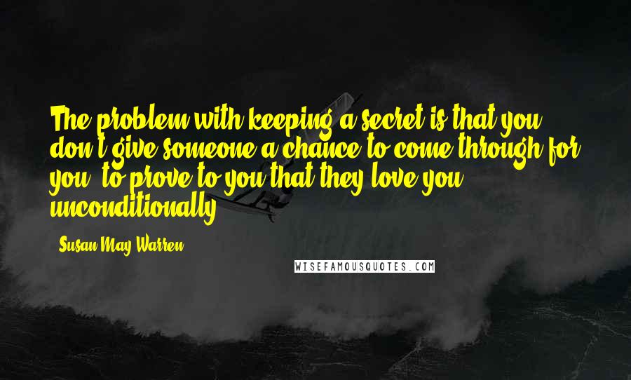 Susan May Warren Quotes: The problem with keeping a secret is that you don't give someone a chance to come through for you, to prove to you that they love you unconditionally.