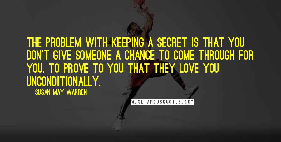 Susan May Warren Quotes: The problem with keeping a secret is that you don't give someone a chance to come through for you, to prove to you that they love you unconditionally.