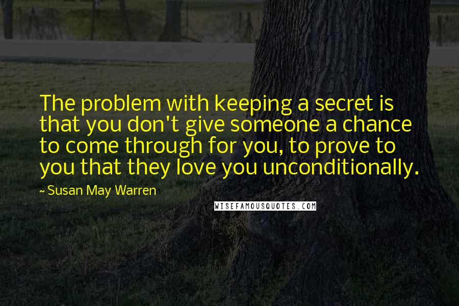 Susan May Warren Quotes: The problem with keeping a secret is that you don't give someone a chance to come through for you, to prove to you that they love you unconditionally.