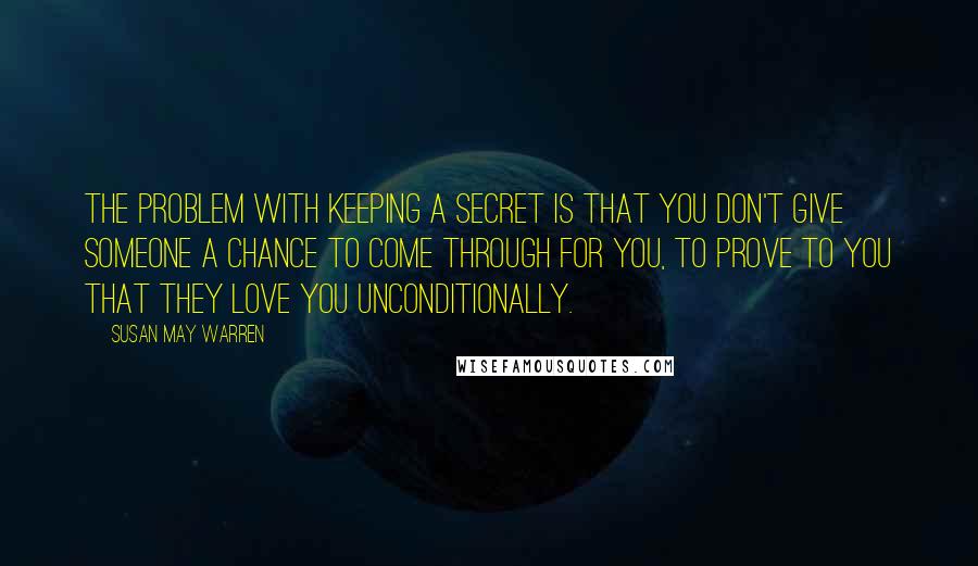 Susan May Warren Quotes: The problem with keeping a secret is that you don't give someone a chance to come through for you, to prove to you that they love you unconditionally.