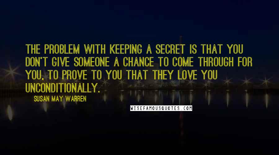 Susan May Warren Quotes: The problem with keeping a secret is that you don't give someone a chance to come through for you, to prove to you that they love you unconditionally.