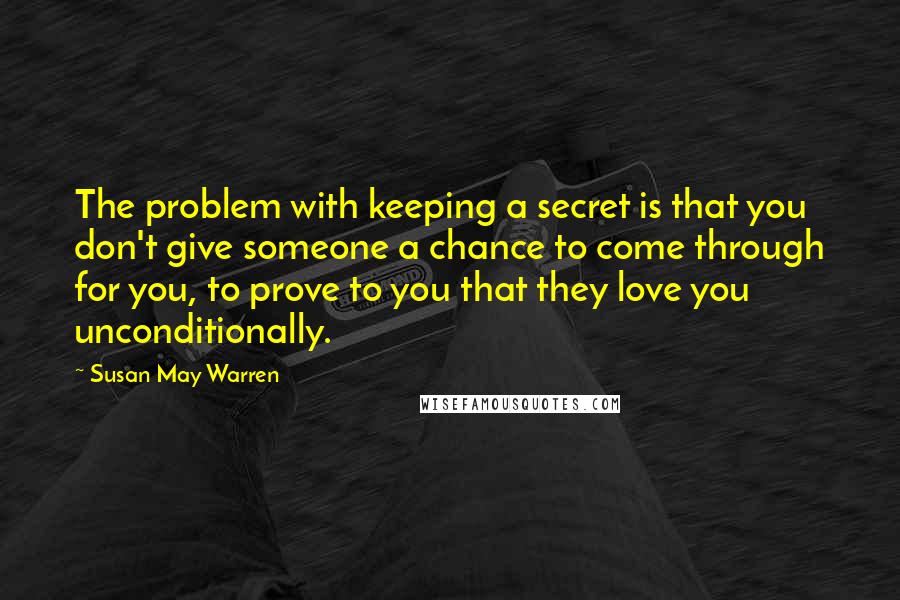 Susan May Warren Quotes: The problem with keeping a secret is that you don't give someone a chance to come through for you, to prove to you that they love you unconditionally.