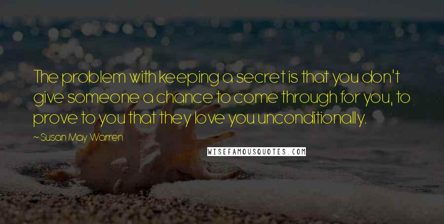 Susan May Warren Quotes: The problem with keeping a secret is that you don't give someone a chance to come through for you, to prove to you that they love you unconditionally.