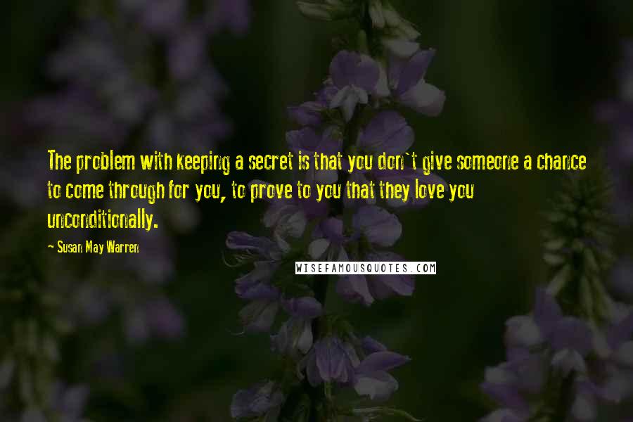 Susan May Warren Quotes: The problem with keeping a secret is that you don't give someone a chance to come through for you, to prove to you that they love you unconditionally.