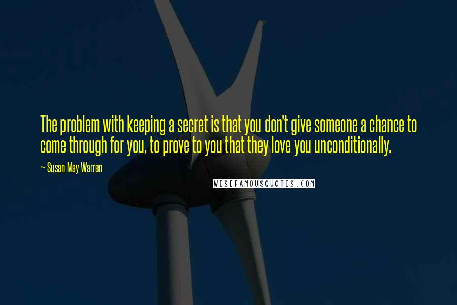 Susan May Warren Quotes: The problem with keeping a secret is that you don't give someone a chance to come through for you, to prove to you that they love you unconditionally.