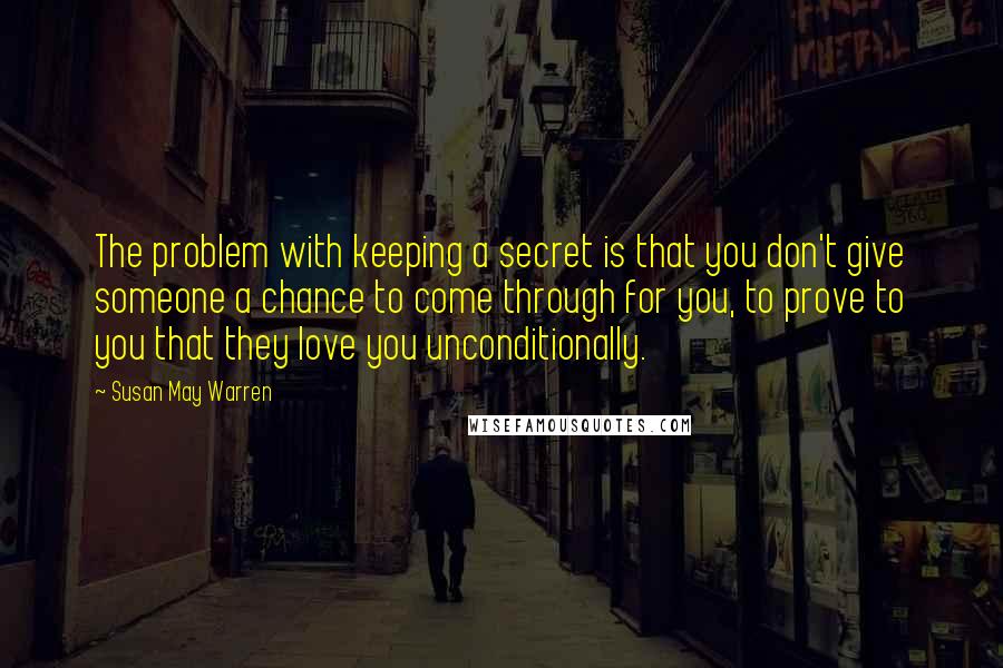 Susan May Warren Quotes: The problem with keeping a secret is that you don't give someone a chance to come through for you, to prove to you that they love you unconditionally.