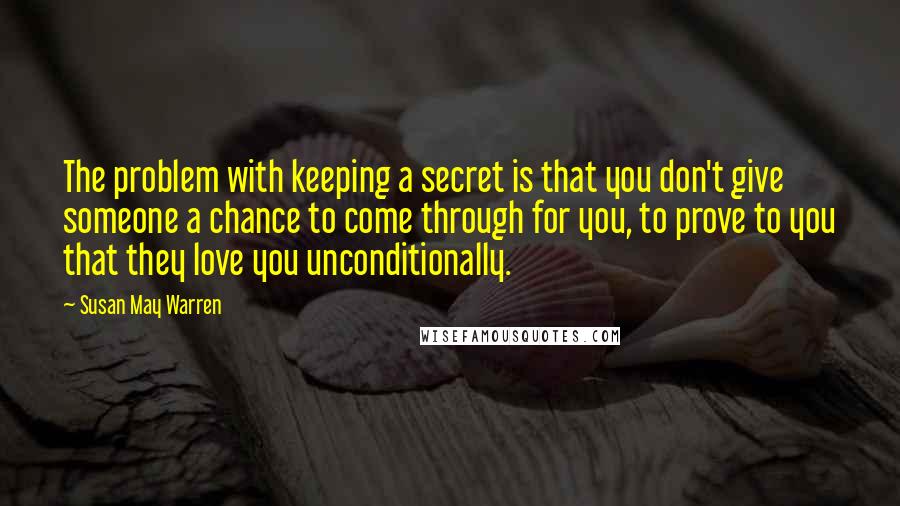 Susan May Warren Quotes: The problem with keeping a secret is that you don't give someone a chance to come through for you, to prove to you that they love you unconditionally.