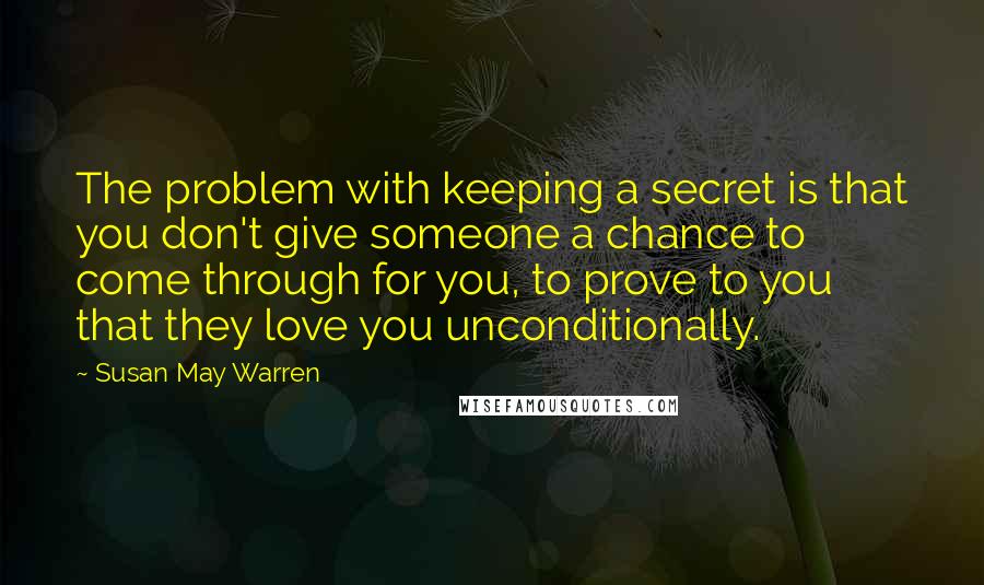 Susan May Warren Quotes: The problem with keeping a secret is that you don't give someone a chance to come through for you, to prove to you that they love you unconditionally.