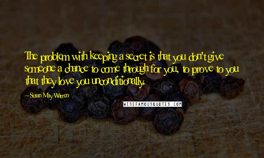 Susan May Warren Quotes: The problem with keeping a secret is that you don't give someone a chance to come through for you, to prove to you that they love you unconditionally.