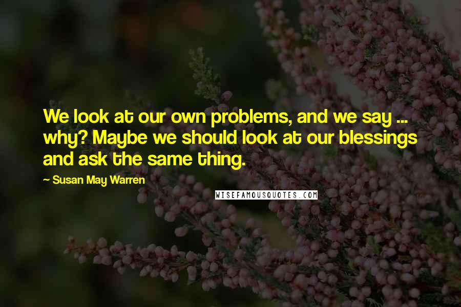 Susan May Warren Quotes: We look at our own problems, and we say ... why? Maybe we should look at our blessings and ask the same thing.